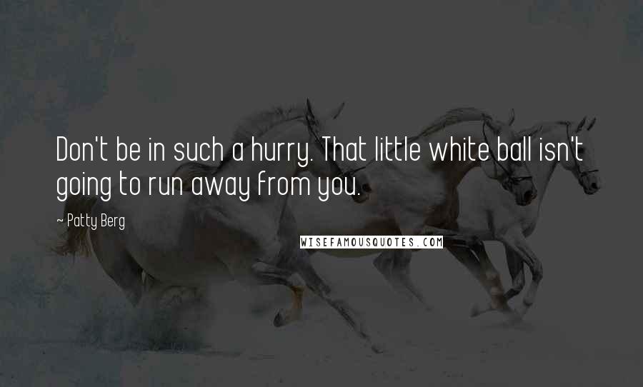 Patty Berg Quotes: Don't be in such a hurry. That little white ball isn't going to run away from you.