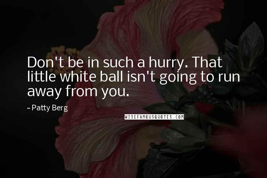 Patty Berg Quotes: Don't be in such a hurry. That little white ball isn't going to run away from you.