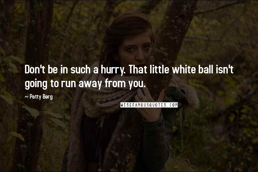 Patty Berg Quotes: Don't be in such a hurry. That little white ball isn't going to run away from you.
