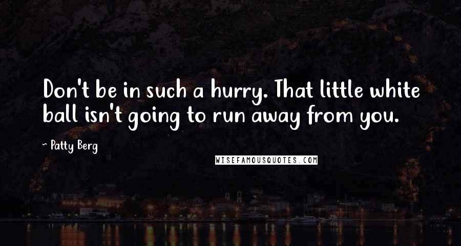 Patty Berg Quotes: Don't be in such a hurry. That little white ball isn't going to run away from you.