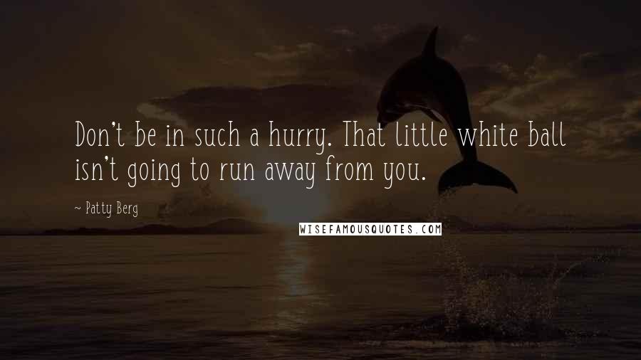 Patty Berg Quotes: Don't be in such a hurry. That little white ball isn't going to run away from you.