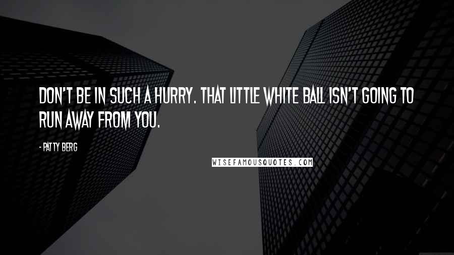 Patty Berg Quotes: Don't be in such a hurry. That little white ball isn't going to run away from you.