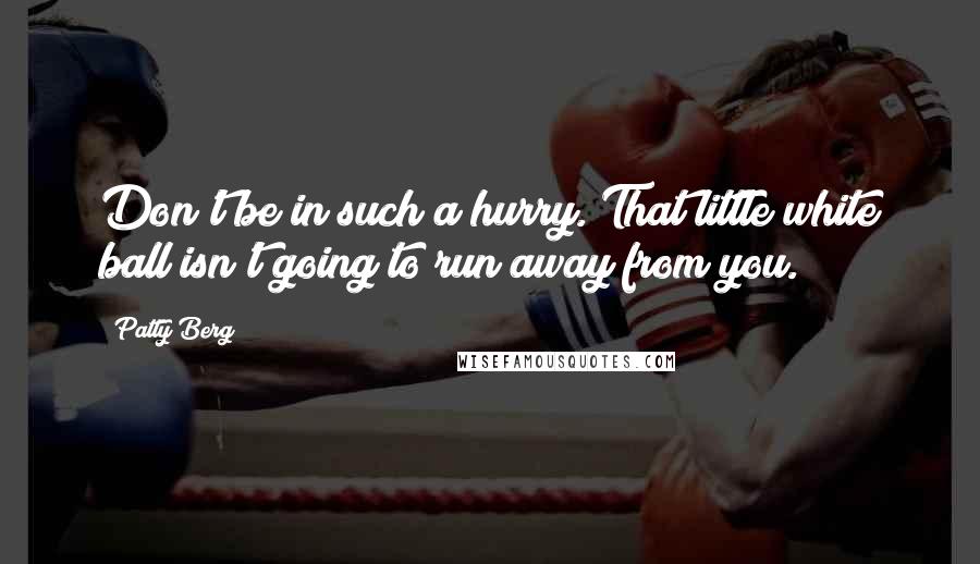 Patty Berg Quotes: Don't be in such a hurry. That little white ball isn't going to run away from you.
