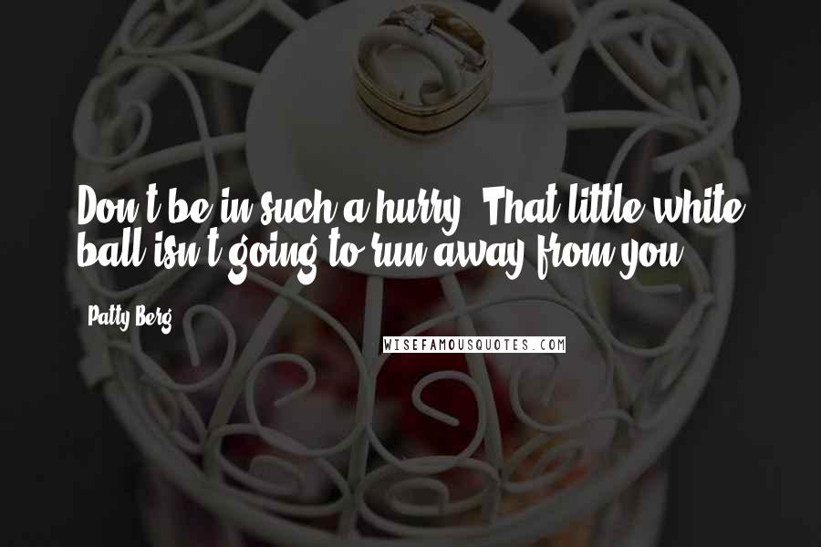 Patty Berg Quotes: Don't be in such a hurry. That little white ball isn't going to run away from you.