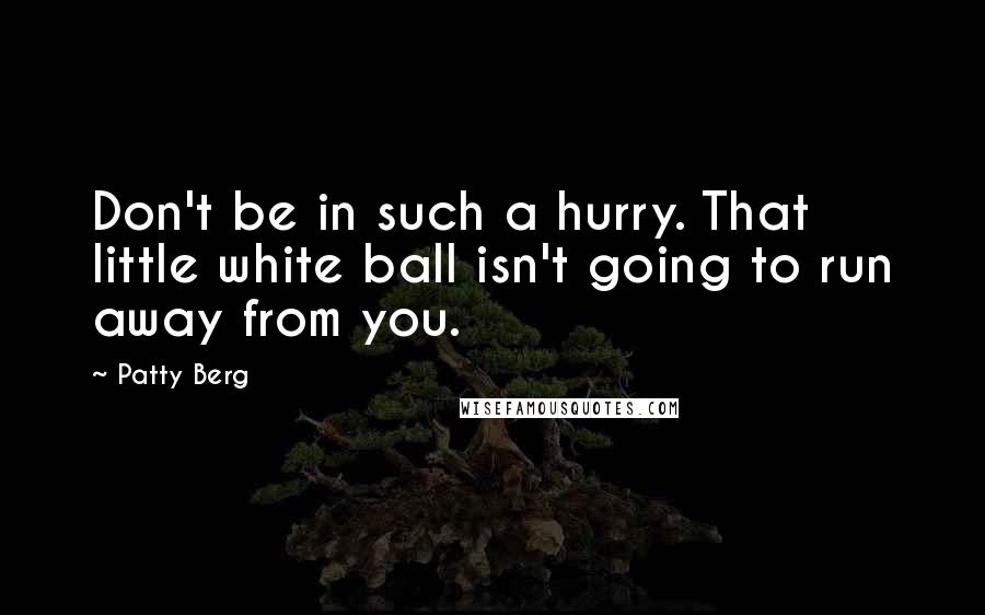 Patty Berg Quotes: Don't be in such a hurry. That little white ball isn't going to run away from you.