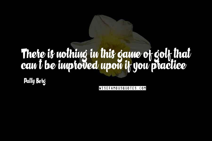 Patty Berg Quotes: There is nothing in this game of golf that can't be improved upon if you practice.