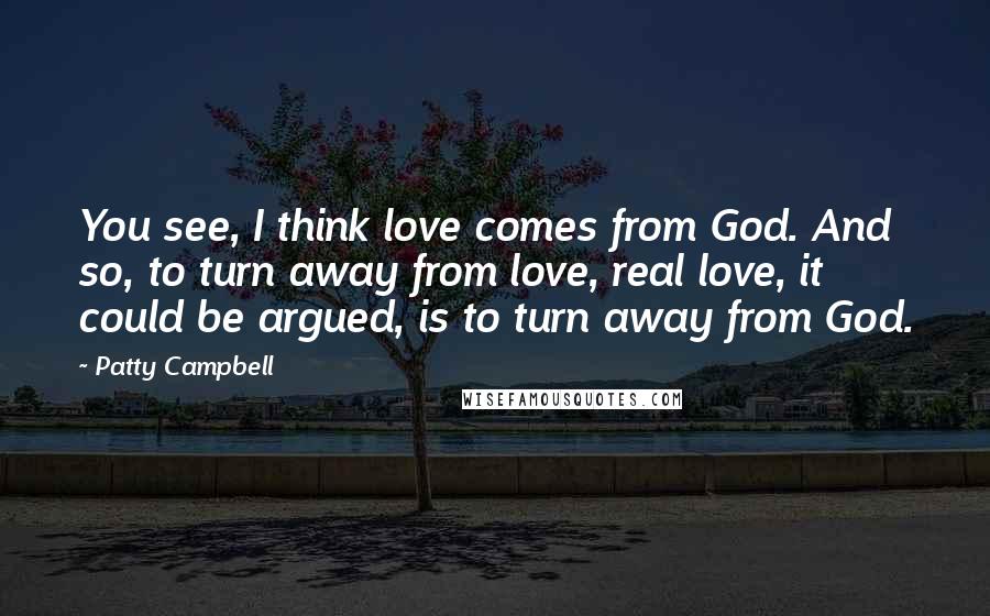 Patty Campbell Quotes: You see, I think love comes from God. And so, to turn away from love, real love, it could be argued, is to turn away from God.