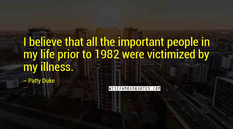 Patty Duke Quotes: I believe that all the important people in my life prior to 1982 were victimized by my illness.