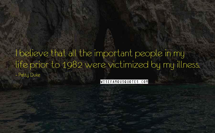 Patty Duke Quotes: I believe that all the important people in my life prior to 1982 were victimized by my illness.