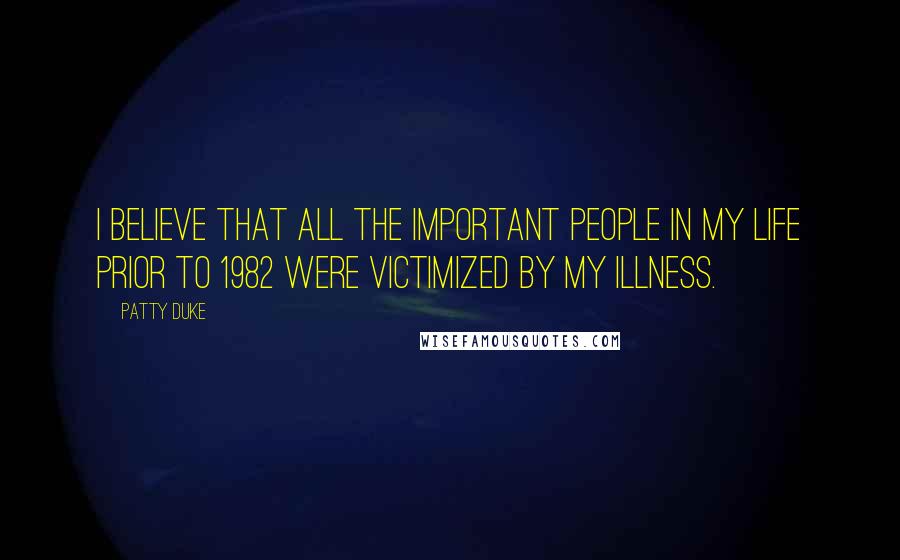 Patty Duke Quotes: I believe that all the important people in my life prior to 1982 were victimized by my illness.