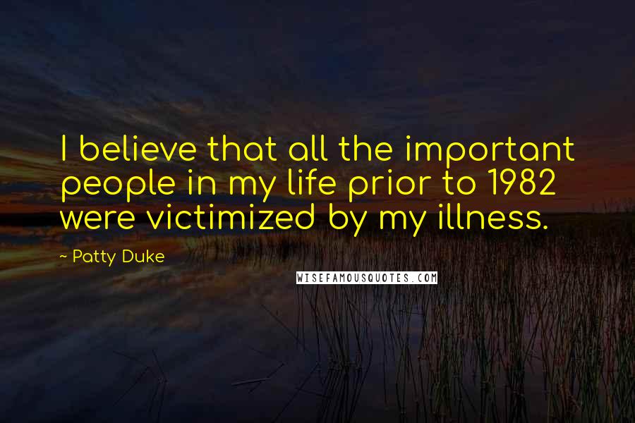 Patty Duke Quotes: I believe that all the important people in my life prior to 1982 were victimized by my illness.