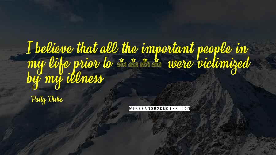 Patty Duke Quotes: I believe that all the important people in my life prior to 1982 were victimized by my illness.