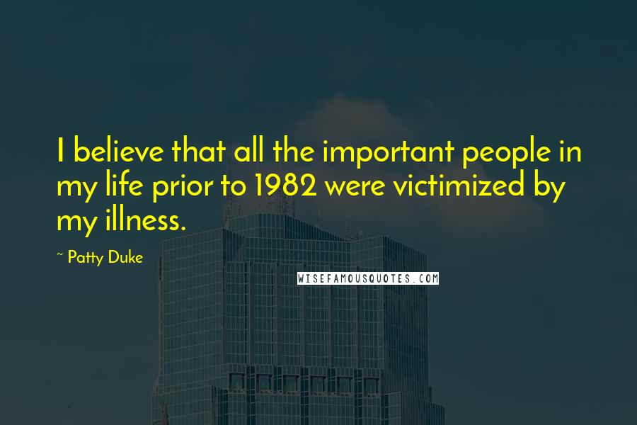 Patty Duke Quotes: I believe that all the important people in my life prior to 1982 were victimized by my illness.