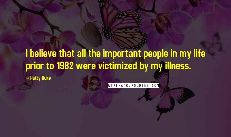 Patty Duke Quotes: I believe that all the important people in my life prior to 1982 were victimized by my illness.