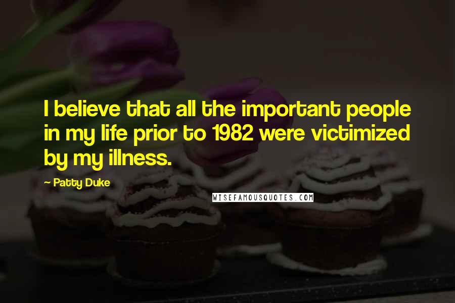 Patty Duke Quotes: I believe that all the important people in my life prior to 1982 were victimized by my illness.