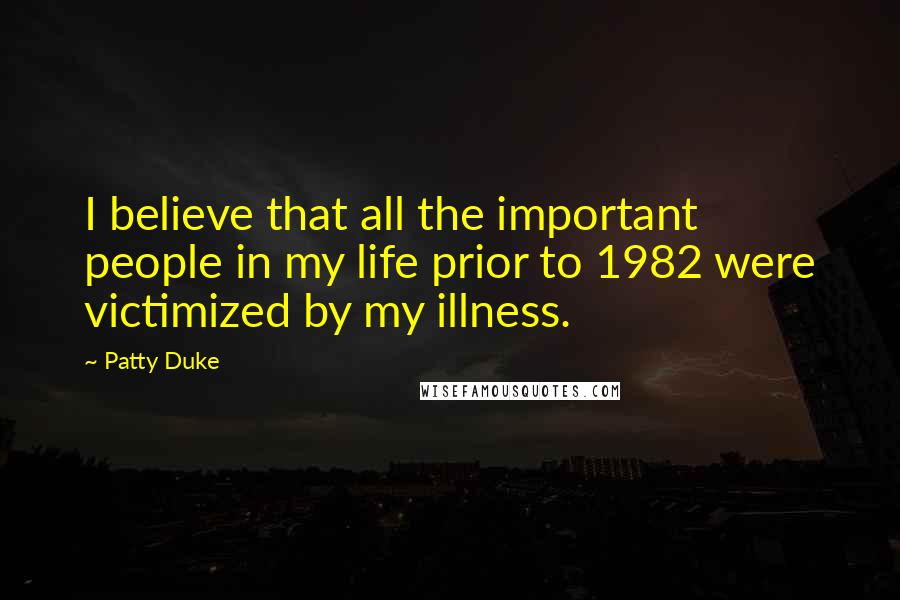 Patty Duke Quotes: I believe that all the important people in my life prior to 1982 were victimized by my illness.