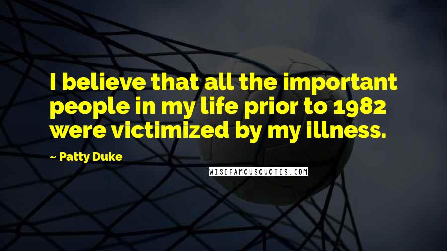 Patty Duke Quotes: I believe that all the important people in my life prior to 1982 were victimized by my illness.