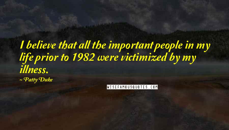 Patty Duke Quotes: I believe that all the important people in my life prior to 1982 were victimized by my illness.