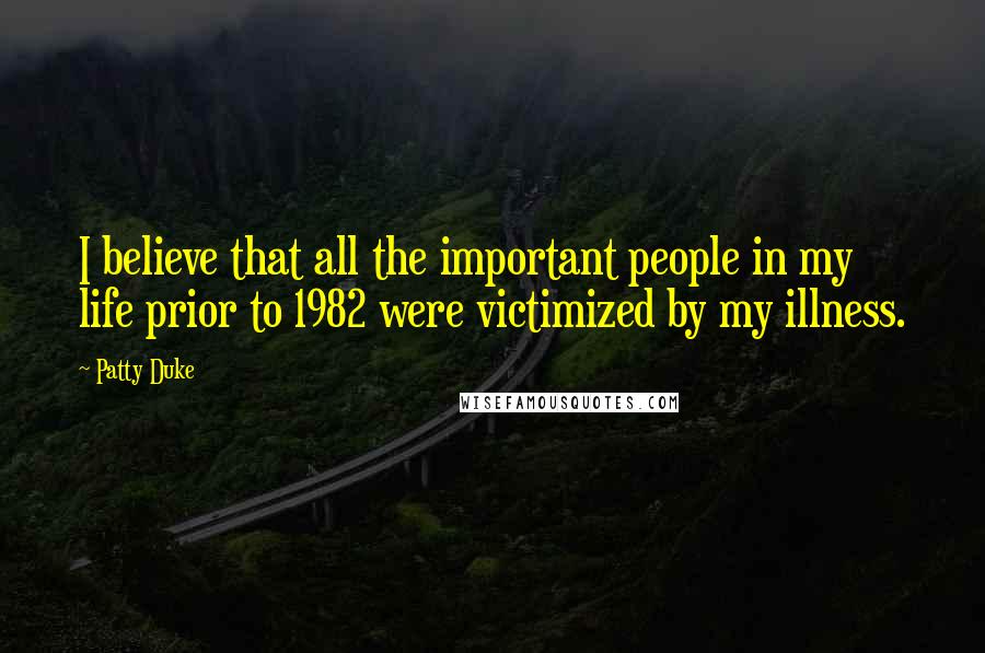 Patty Duke Quotes: I believe that all the important people in my life prior to 1982 were victimized by my illness.