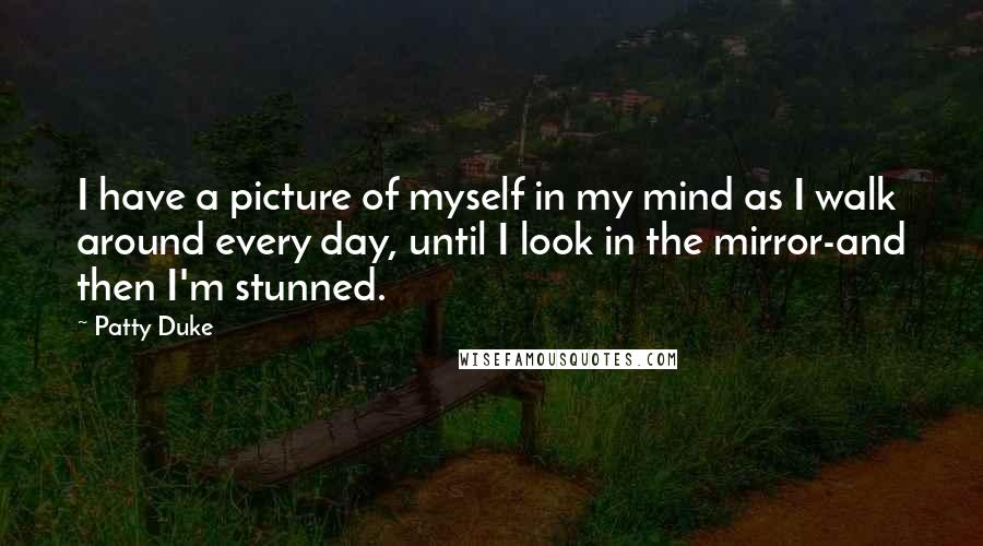 Patty Duke Quotes: I have a picture of myself in my mind as I walk around every day, until I look in the mirror-and then I'm stunned.