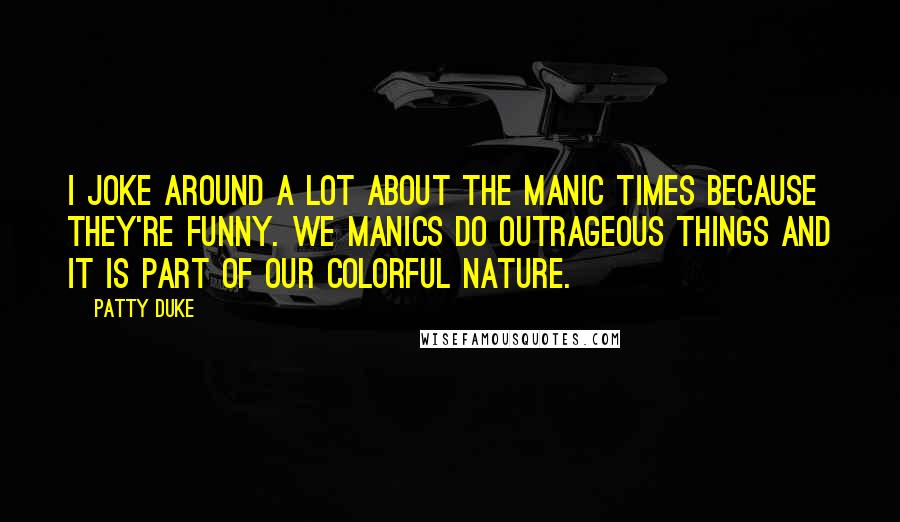 Patty Duke Quotes: I joke around a lot about the manic times because they're funny. We manics do outrageous things and it is part of our colorful nature.