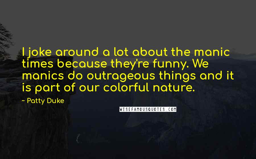 Patty Duke Quotes: I joke around a lot about the manic times because they're funny. We manics do outrageous things and it is part of our colorful nature.