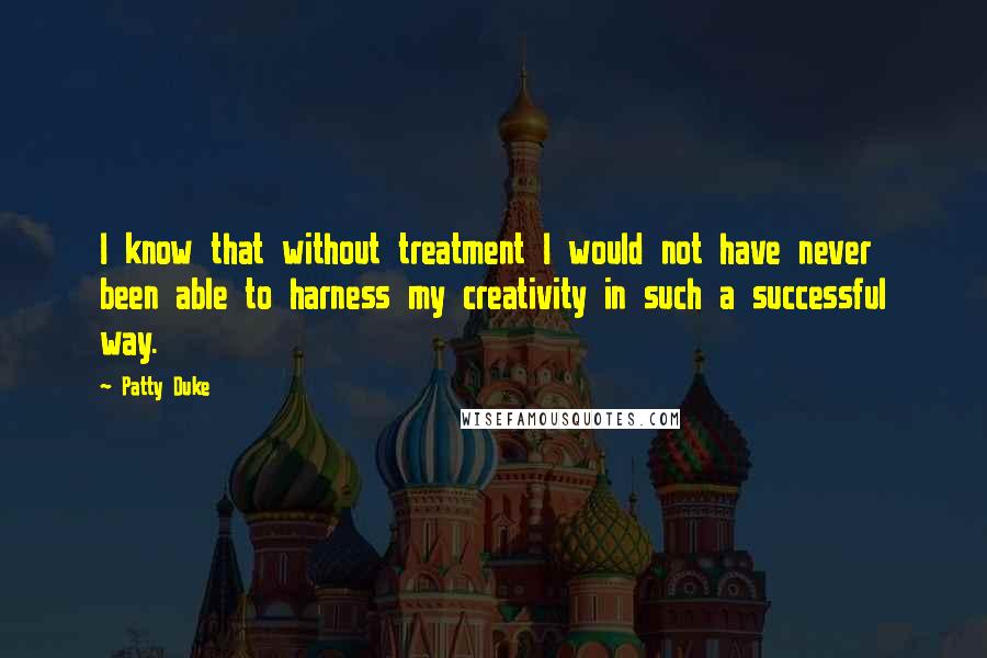 Patty Duke Quotes: I know that without treatment I would not have never been able to harness my creativity in such a successful way.