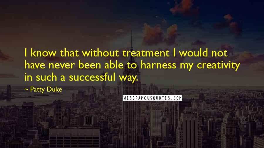 Patty Duke Quotes: I know that without treatment I would not have never been able to harness my creativity in such a successful way.