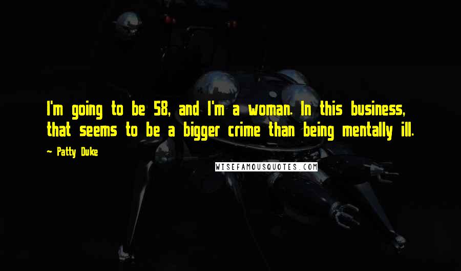 Patty Duke Quotes: I'm going to be 58, and I'm a woman. In this business, that seems to be a bigger crime than being mentally ill.
