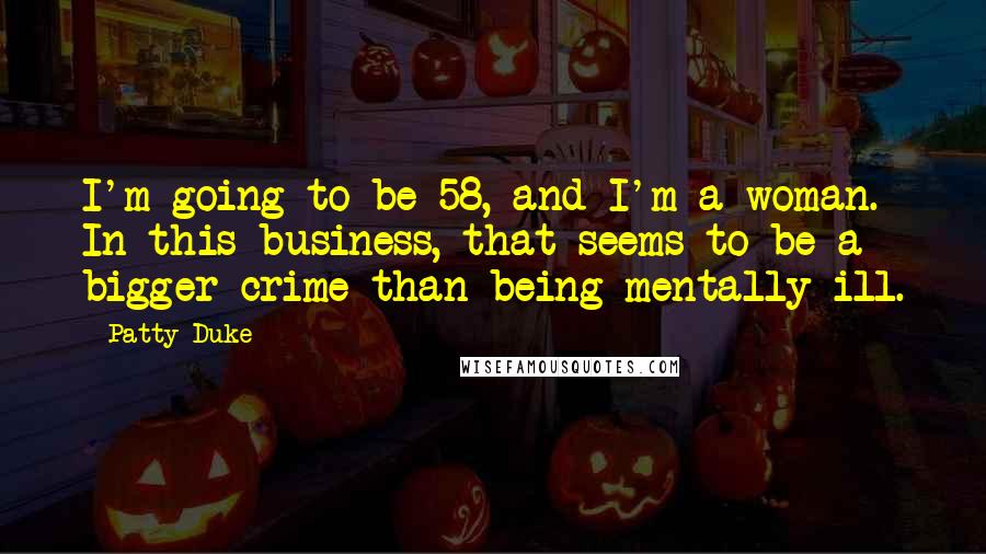 Patty Duke Quotes: I'm going to be 58, and I'm a woman. In this business, that seems to be a bigger crime than being mentally ill.