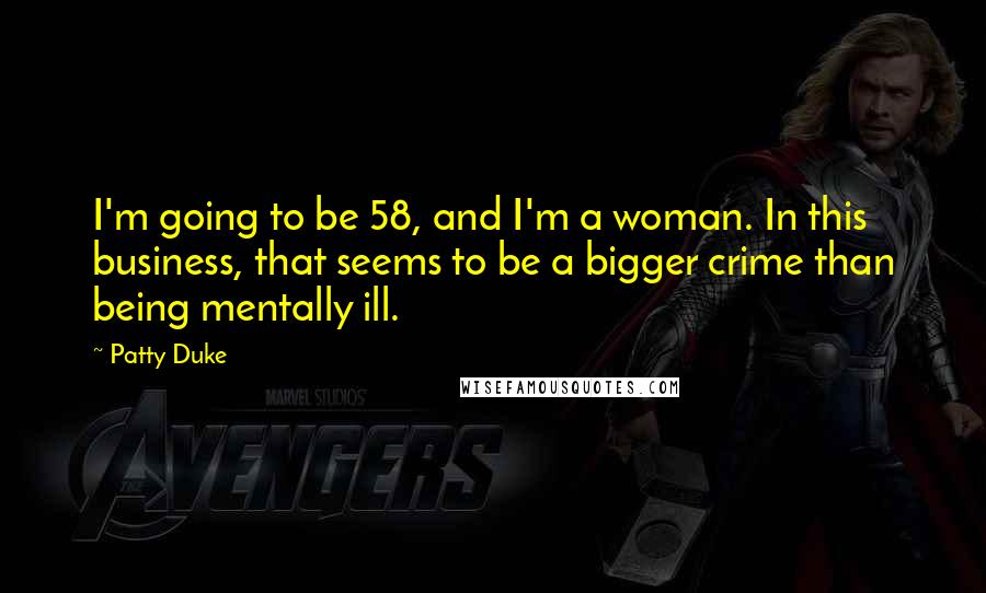 Patty Duke Quotes: I'm going to be 58, and I'm a woman. In this business, that seems to be a bigger crime than being mentally ill.