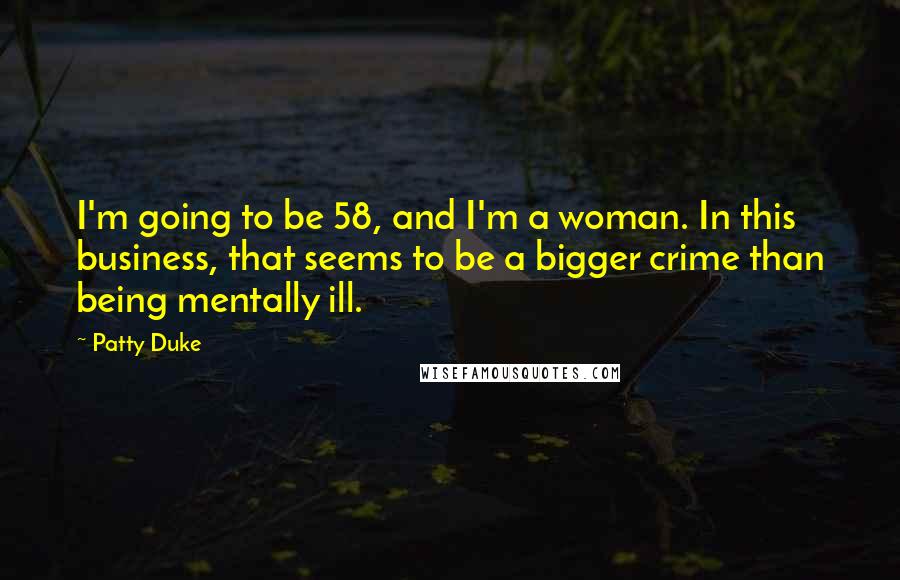 Patty Duke Quotes: I'm going to be 58, and I'm a woman. In this business, that seems to be a bigger crime than being mentally ill.