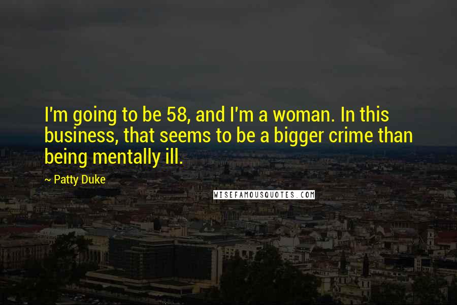 Patty Duke Quotes: I'm going to be 58, and I'm a woman. In this business, that seems to be a bigger crime than being mentally ill.
