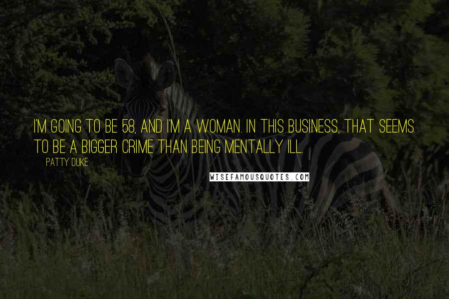 Patty Duke Quotes: I'm going to be 58, and I'm a woman. In this business, that seems to be a bigger crime than being mentally ill.