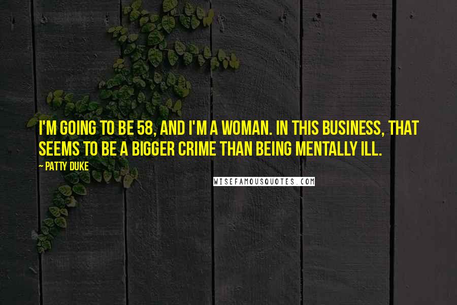 Patty Duke Quotes: I'm going to be 58, and I'm a woman. In this business, that seems to be a bigger crime than being mentally ill.