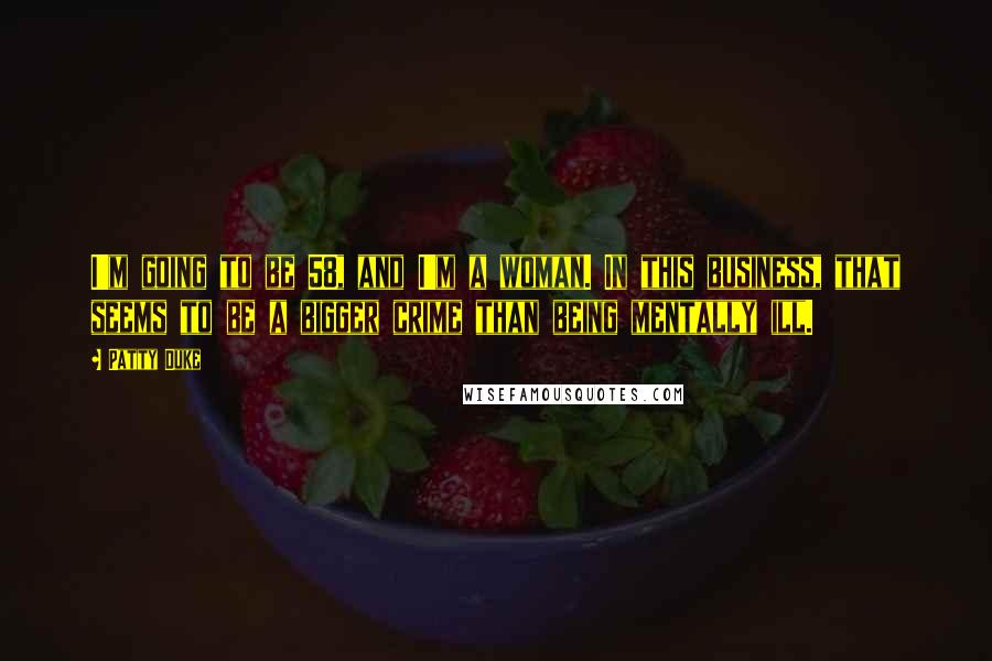 Patty Duke Quotes: I'm going to be 58, and I'm a woman. In this business, that seems to be a bigger crime than being mentally ill.