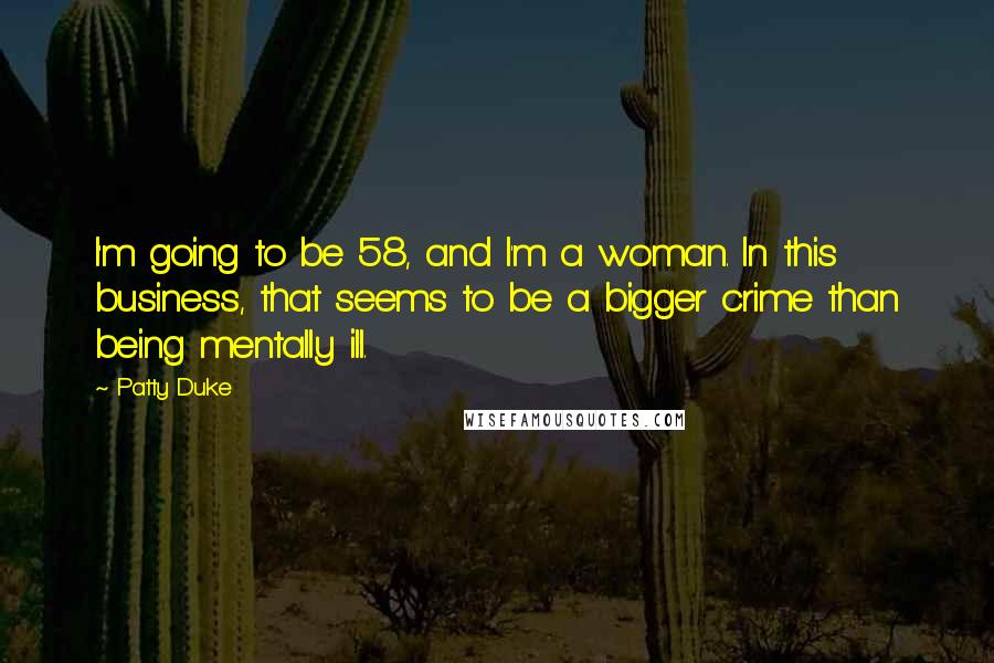 Patty Duke Quotes: I'm going to be 58, and I'm a woman. In this business, that seems to be a bigger crime than being mentally ill.