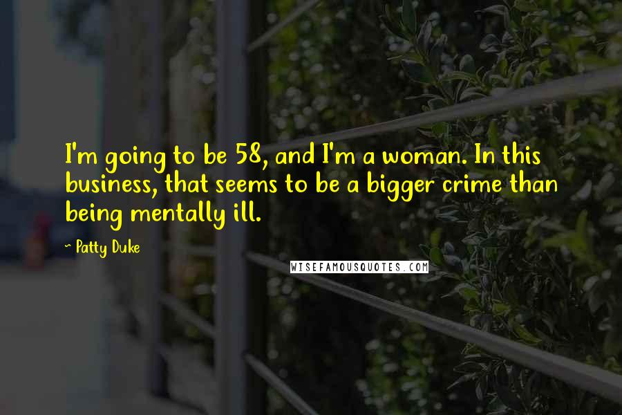 Patty Duke Quotes: I'm going to be 58, and I'm a woman. In this business, that seems to be a bigger crime than being mentally ill.