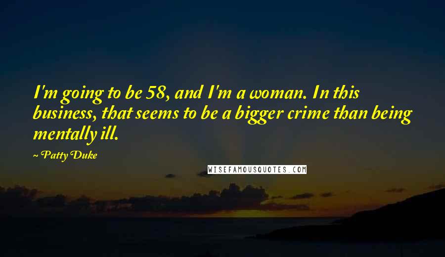 Patty Duke Quotes: I'm going to be 58, and I'm a woman. In this business, that seems to be a bigger crime than being mentally ill.