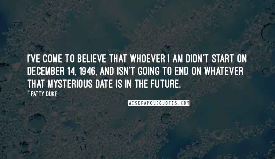 Patty Duke Quotes: I've come to believe that whoever I am didn't start on December 14, 1946, and isn't going to end on whatever that mysterious date is in the future.