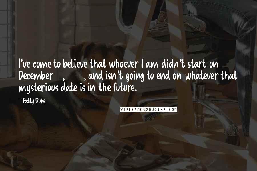 Patty Duke Quotes: I've come to believe that whoever I am didn't start on December 14, 1946, and isn't going to end on whatever that mysterious date is in the future.