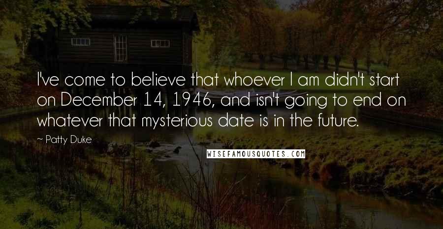 Patty Duke Quotes: I've come to believe that whoever I am didn't start on December 14, 1946, and isn't going to end on whatever that mysterious date is in the future.