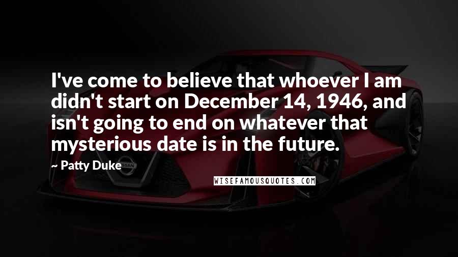 Patty Duke Quotes: I've come to believe that whoever I am didn't start on December 14, 1946, and isn't going to end on whatever that mysterious date is in the future.
