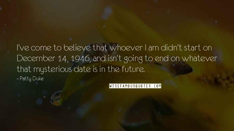 Patty Duke Quotes: I've come to believe that whoever I am didn't start on December 14, 1946, and isn't going to end on whatever that mysterious date is in the future.