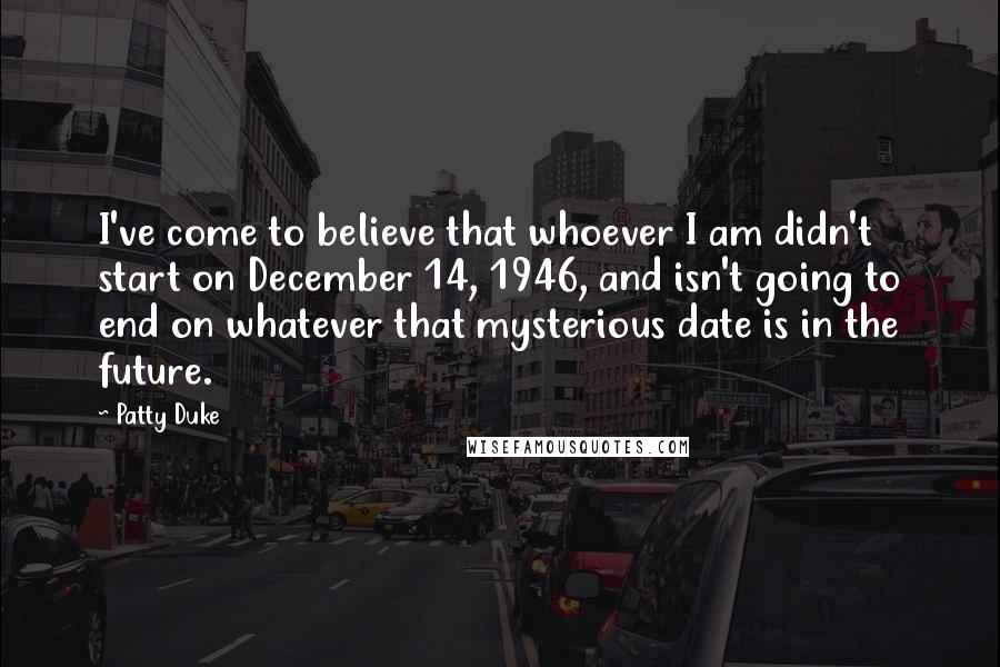 Patty Duke Quotes: I've come to believe that whoever I am didn't start on December 14, 1946, and isn't going to end on whatever that mysterious date is in the future.
