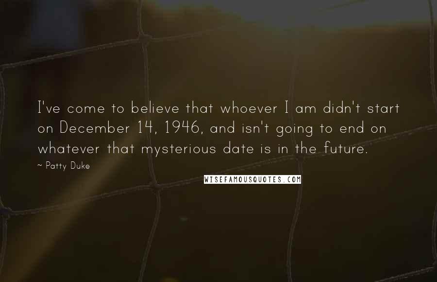 Patty Duke Quotes: I've come to believe that whoever I am didn't start on December 14, 1946, and isn't going to end on whatever that mysterious date is in the future.