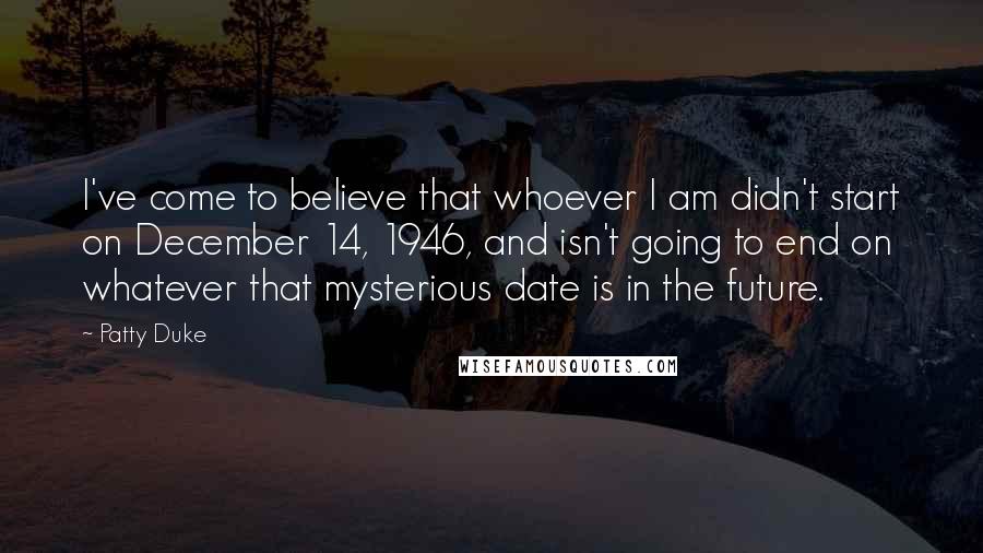 Patty Duke Quotes: I've come to believe that whoever I am didn't start on December 14, 1946, and isn't going to end on whatever that mysterious date is in the future.