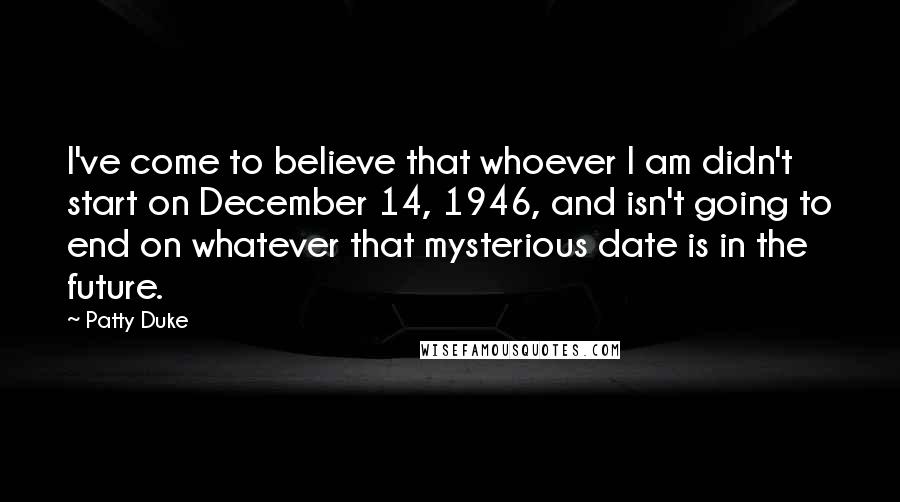 Patty Duke Quotes: I've come to believe that whoever I am didn't start on December 14, 1946, and isn't going to end on whatever that mysterious date is in the future.