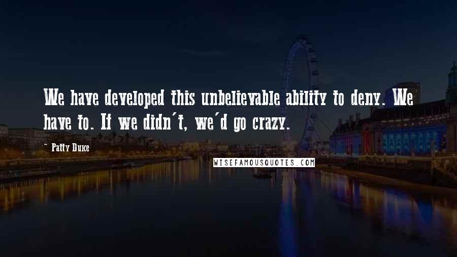 Patty Duke Quotes: We have developed this unbelievable ability to deny. We have to. If we didn't, we'd go crazy.