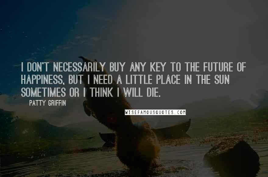 Patty Griffin Quotes: I don't necessarily buy any key to the future of happiness, but I need a little place in the sun sometimes or I think I will die.